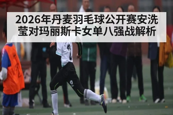 2026年丹麦羽毛球公开赛安洗莹对玛丽斯卡女单八强战解析