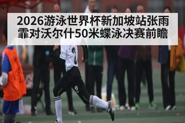 2026游泳世界杯新加坡站张雨霏对沃尔什50米蝶泳决赛前瞻